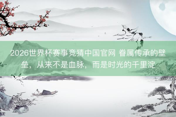 2026世界杯赛事竞猜中国官网 眷属传承的壁垒，从来不是血脉，而是时光的千里淀