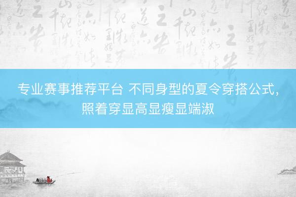 专业赛事推荐平台 不同身型的夏令穿搭公式，照着穿显高显瘦显端淑