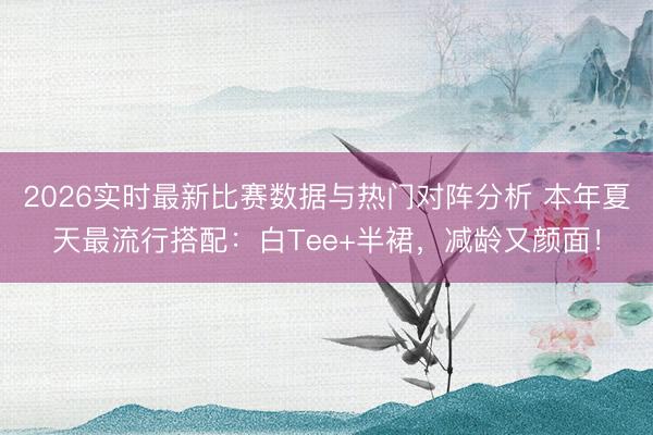 2026实时最新比赛数据与热门对阵分析 本年夏天最流行搭配：白Tee+半裙，减龄又颜面！