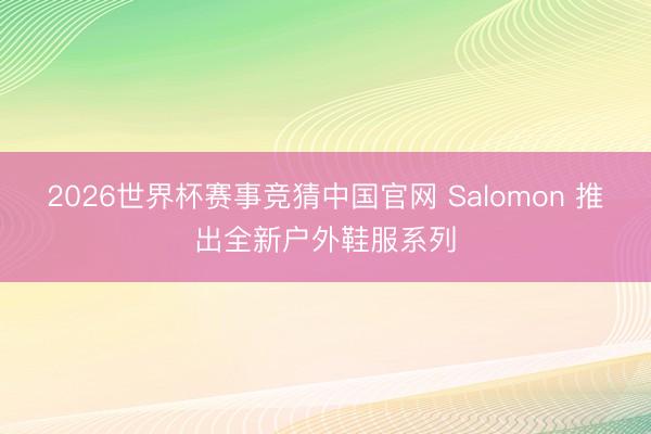 2026世界杯赛事竞猜中国官网 Salomon 推出全新户外鞋服系列