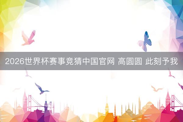 2026世界杯赛事竞猜中国官网 高圆圆 此刻予我