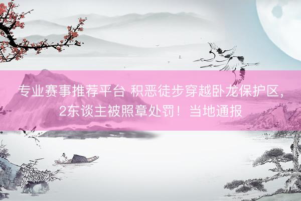 专业赛事推荐平台 积恶徒步穿越卧龙保护区,2东谈主被照章处罚!当地通报