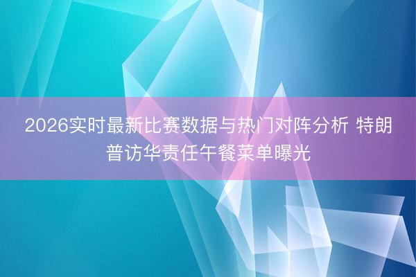 2026实时最新比赛数据与热门对阵分析 特朗普访华责任午餐菜单曝光