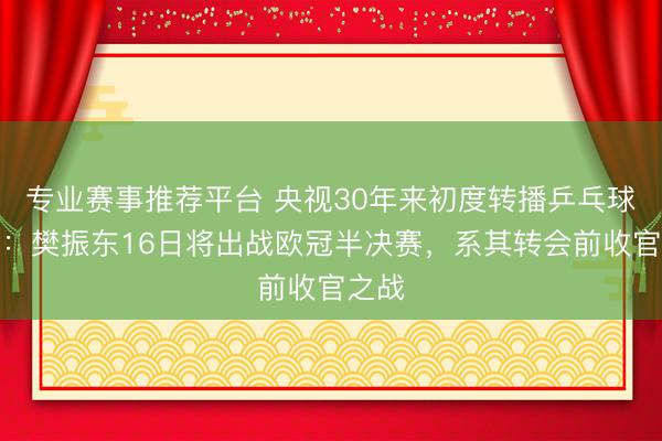 专业赛事推荐平台 央视30年来初度转播乒乓球欧冠：樊振东16日将出战欧冠半决赛，系其转会前收官之战