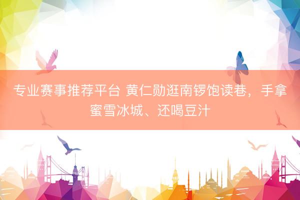 专业赛事推荐平台 黄仁勋逛南锣饱读巷,手拿蜜雪冰城、还喝豆汁