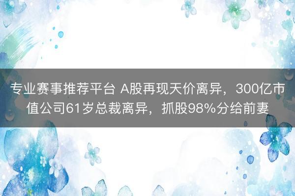 专业赛事推荐平台 A股再现天价离异，300亿市值公司61岁总裁离异，抓股98%分给前妻