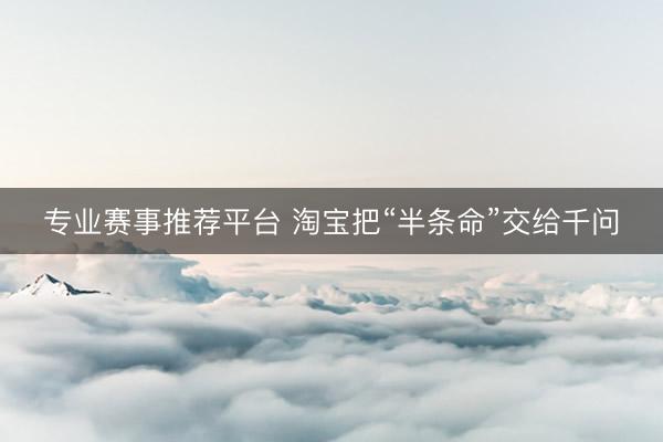 专业赛事推荐平台 淘宝把“半条命”交给千问