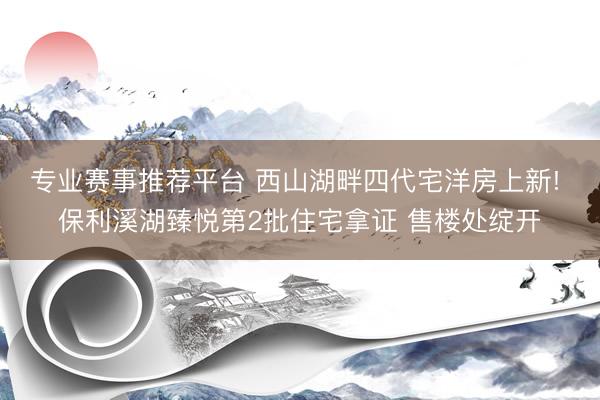 专业赛事推荐平台 西山湖畔四代宅洋房上新! 保利溪湖臻悦第2批住宅拿证 售楼处绽开