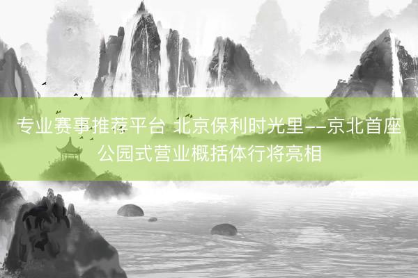 专业赛事推荐平台 北京保利时光里--京北首座公园式营业概括体行将亮相