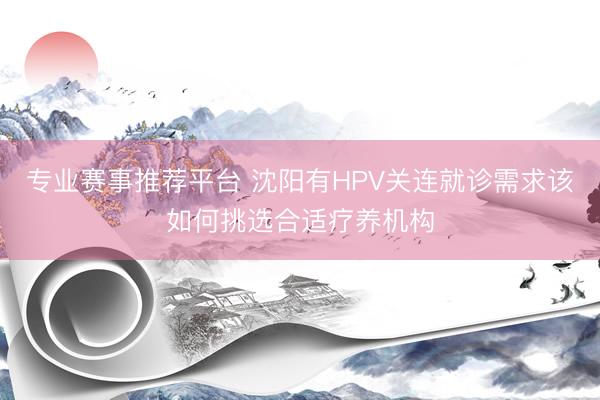 专业赛事推荐平台 沈阳有HPV关连就诊需求该如何挑选合适疗养机构