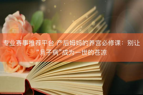 专业赛事推荐平台 产后姆妈的养宫必修课：别让“月子病”成为一世的苍凉
