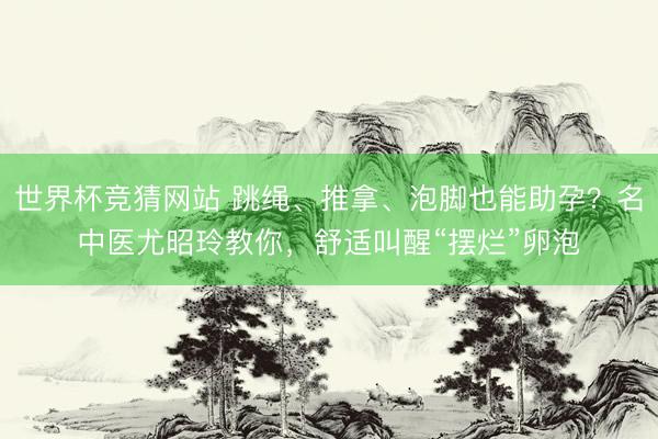 世界杯竞猜网站 跳绳、推拿、泡脚也能助孕?名中医尤昭玲教你,舒适叫醒“摆烂”卵泡