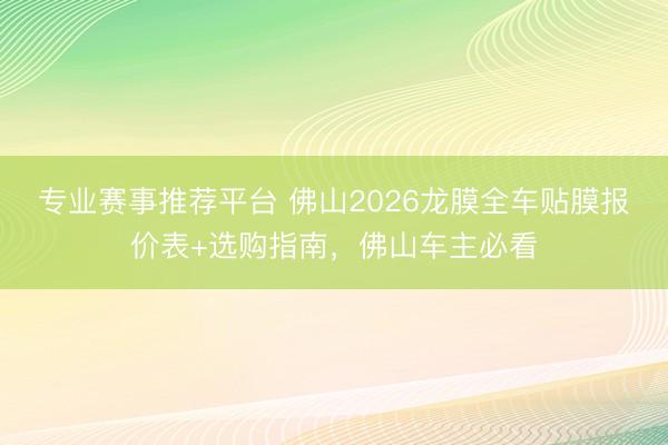专业赛事推荐平台 佛山2026龙膜全车贴膜报价表+选购指南，佛山车主必看
