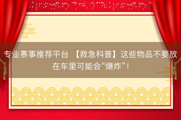专业赛事推荐平台 【救急科普】这些物品不要放在车里可能会“爆炸”！