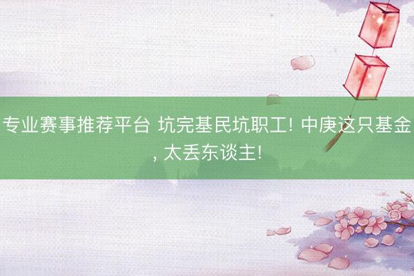 专业赛事推荐平台 坑完基民坑职工! 中庚这只基金， 太丢东谈主!