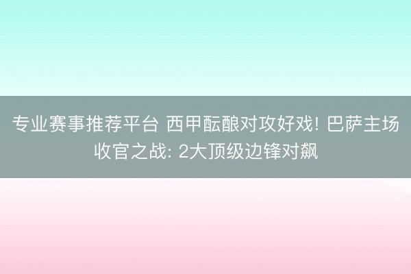 专业赛事推荐平台 西甲酝酿对攻好戏! 巴萨主场收官之战: 2大顶级边锋对飙