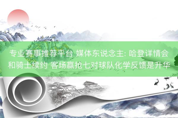 专业赛事推荐平台 媒体东说念主: 哈登详情会和骑士续约 客场赢抢七对球队化学反馈是升华