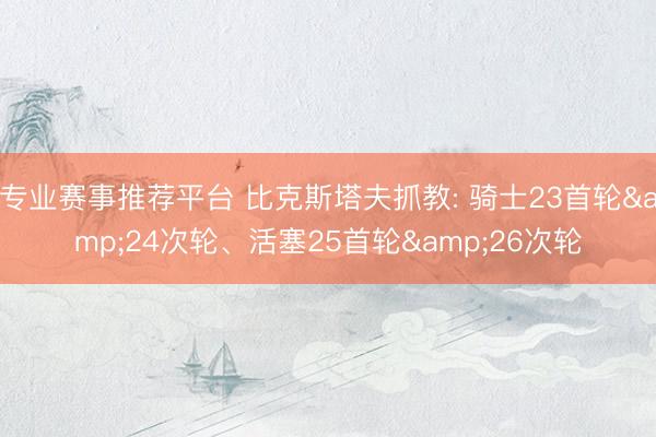 专业赛事推荐平台 比克斯塔夫抓教: 骑士23首轮&24次轮、活塞25首轮&26次轮