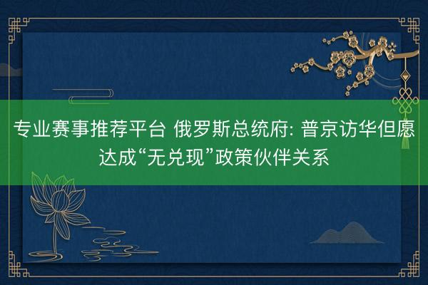 专业赛事推荐平台 俄罗斯总统府: 普京访华但愿达成“无兑现”政策伙伴关系