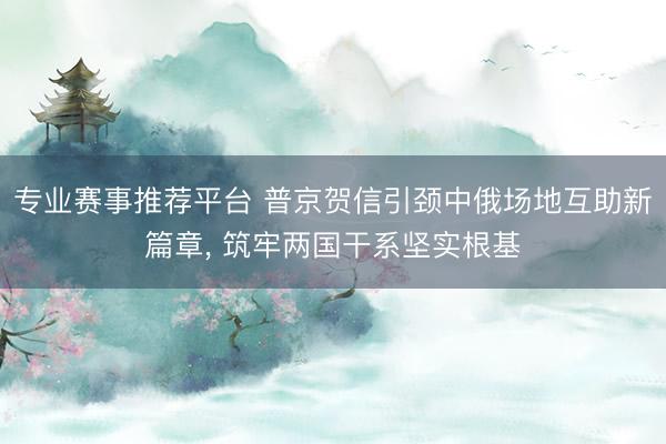 专业赛事推荐平台 普京贺信引颈中俄场地互助新篇章， 筑牢两国干系坚实根基