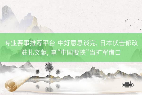 专业赛事推荐平台 中好意思谈完， 日本伏击修改驻扎文献， 拿“中国要挟”当扩军借口