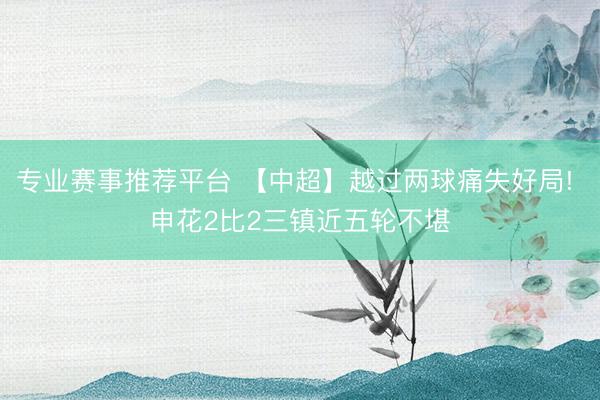 专业赛事推荐平台 【中超】越过两球痛失好局! 申花2比2三镇近五轮不堪