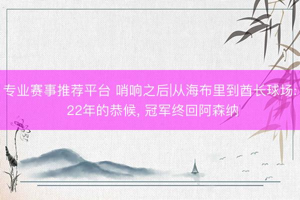 专业赛事推荐平台 哨响之后|从海布里到酋长球场: 22年的恭候, 冠军终回阿森纳