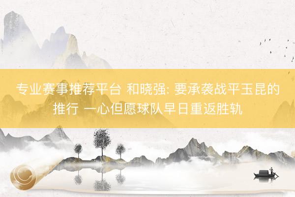 专业赛事推荐平台 和晓强: 要承袭战平玉昆的推行 一心但愿球队早日重返胜轨