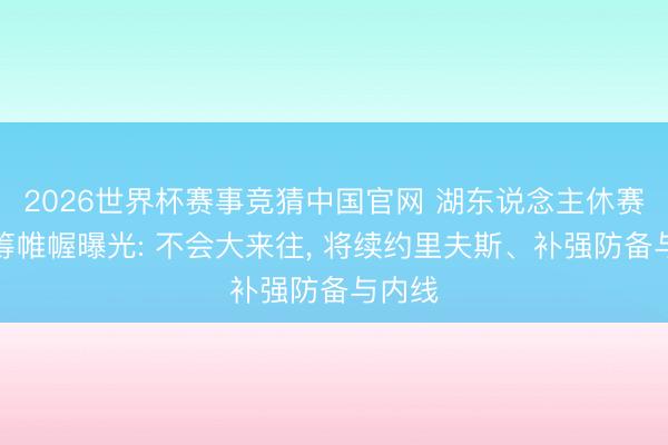 2026世界杯赛事竞猜中国官网 湖东说念主休赛期运筹帷幄曝光: 不会大来往, 将续约里夫斯、补强防备与内线