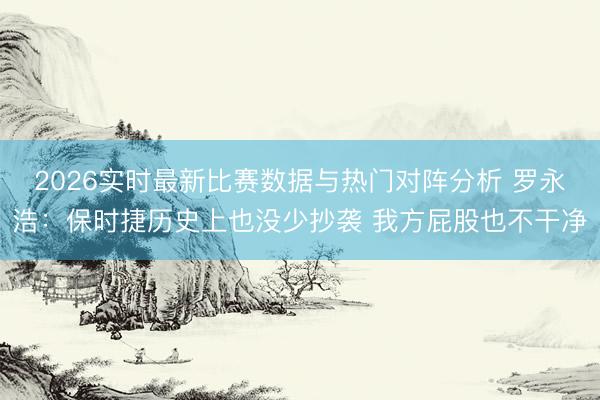 2026实时最新比赛数据与热门对阵分析 罗永浩：保时捷历史上也没少抄袭 我方屁股也不干净