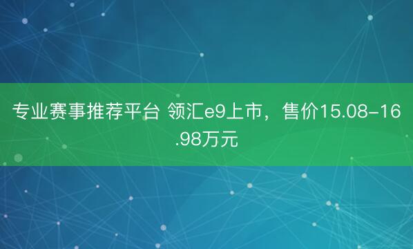 专业赛事推荐平台 领汇e9上市，售价15.08-16.98万元