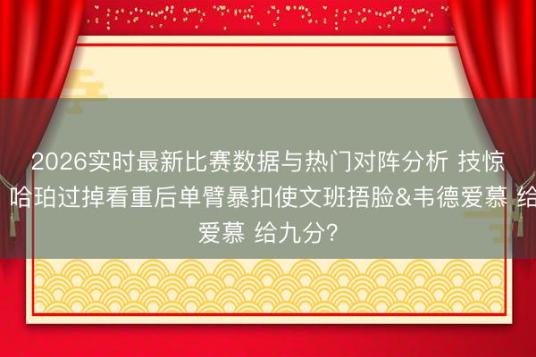 2026实时最新比赛数据与热门对阵分析 技惊四座！哈珀过掉看重后单臂暴扣使文班捂脸&韦德爱慕 给九分？
