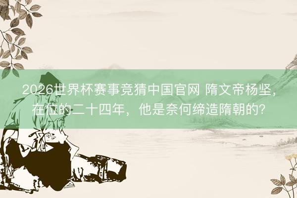 2026世界杯赛事竞猜中国官网 隋文帝杨坚，在位的二十四年，他是奈何缔造隋朝的？