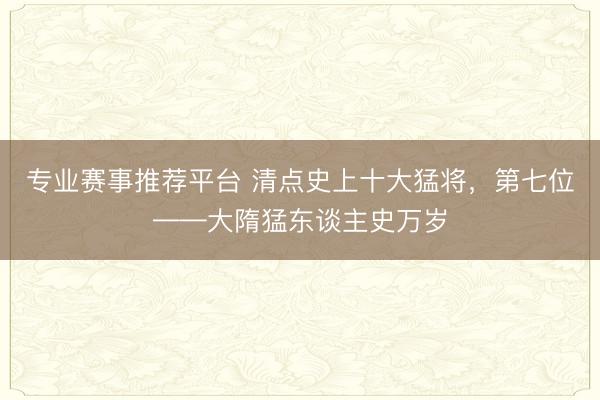 专业赛事推荐平台 清点史上十大猛将,第七位——大隋猛东谈主史万岁