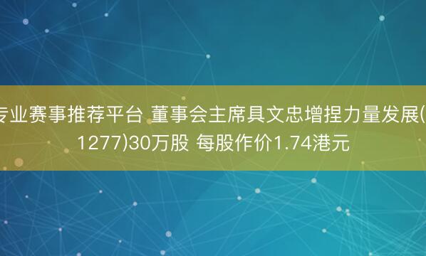 专业赛事推荐平台 董事会主席具文忠增捏力量发展(01277)30万股 每股作价1.74港元