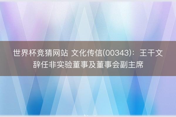 世界杯竞猜网站 文化传信(00343)：王干文辞任非实验董事及董事会副主席