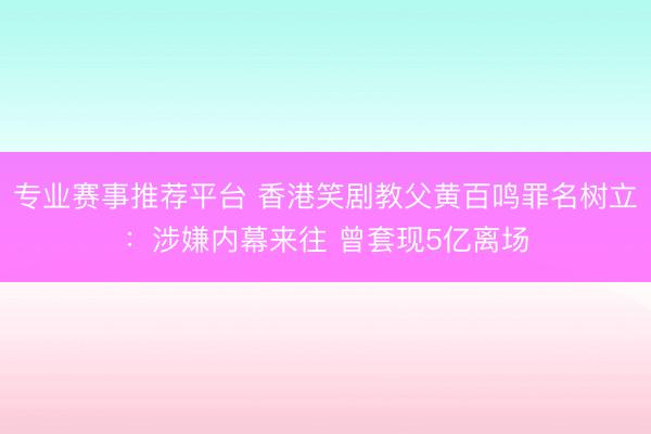 专业赛事推荐平台 香港笑剧教父黄百鸣罪名树立：涉嫌内幕来往 曾套现5亿离场
