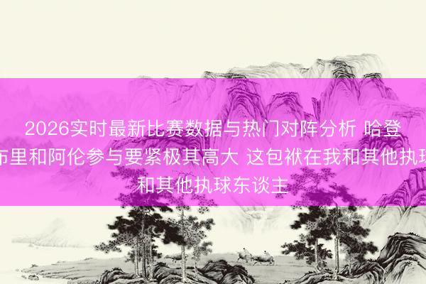 2026实时最新比赛数据与热门对阵分析 哈登：让莫布里和阿伦参与要紧极其高大 这包袱在我和其他执球东谈主