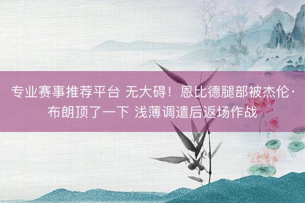 专业赛事推荐平台 无大碍！恩比德腿部被杰伦·布朗顶了一下 浅薄调遣后返场作战