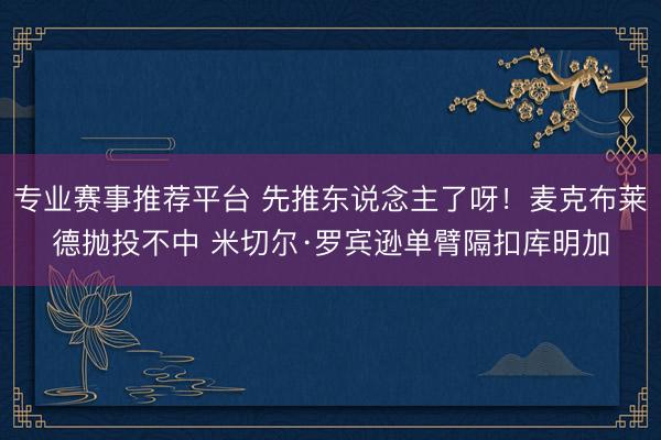 专业赛事推荐平台 先推东说念主了呀！麦克布莱德抛投不中 米切尔·罗宾逊单臂隔扣库明加