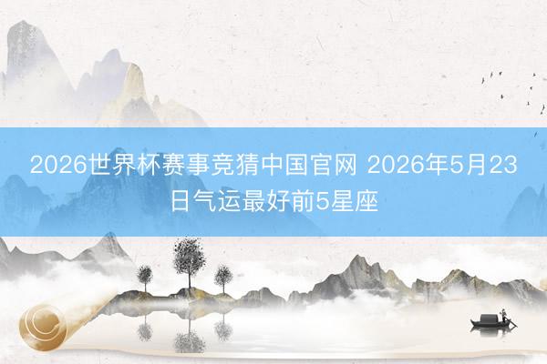 2026世界杯赛事竞猜中国官网 2026年5月23日气运最好前5星座
