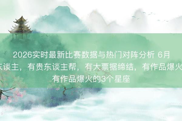 2026实时最新比赛数据与热门对阵分析 6月份运势惊东谈主，有贵东谈主帮，有大票据缔结，有作品爆火的3个星座