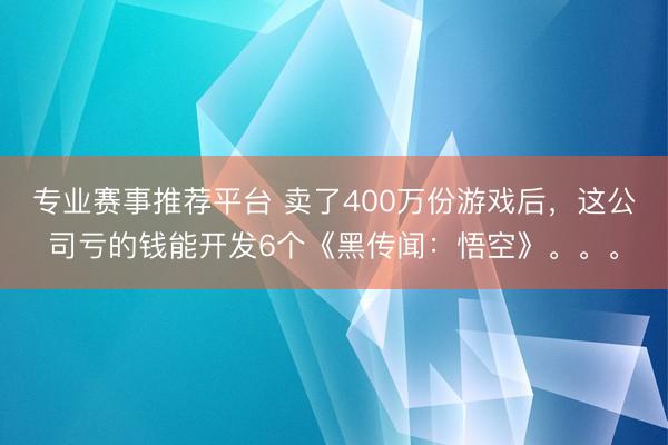 专业赛事推荐平台 卖了400万份游戏后，这公司亏的钱能开发6个《黑传闻：悟空》。。。