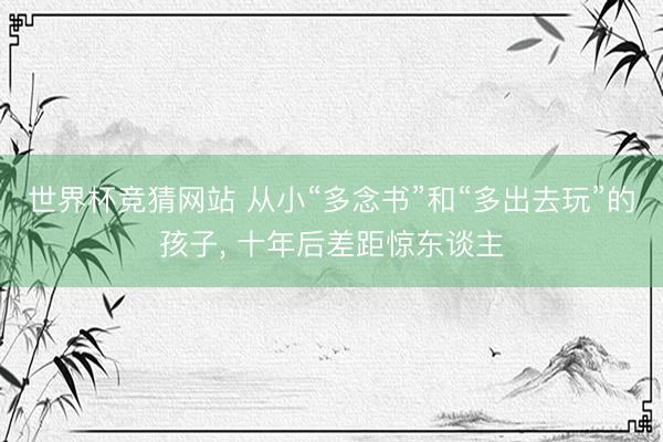 世界杯竞猜网站 从小“多念书”和“多出去玩”的孩子， 十年后差距惊东谈主