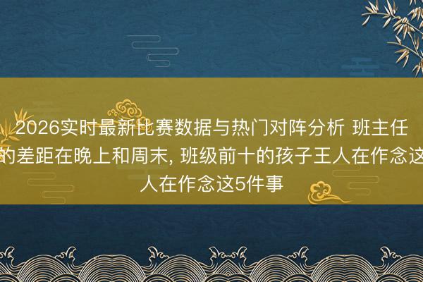 2026实时最新比赛数据与热门对阵分析 班主任: 孩子的差距在晚上和周末， 班级前十的孩子王人在作念这5件事
