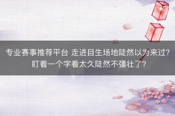 专业赛事推荐平台 走进目生场地陡然以为来过? 盯着一个字看太久陡然不彊壮了?
