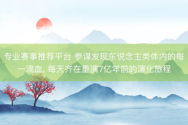 专业赛事推荐平台 参谋发现东说念主类体内的每一滴血， 每天齐在重演7亿年前的演化旅程