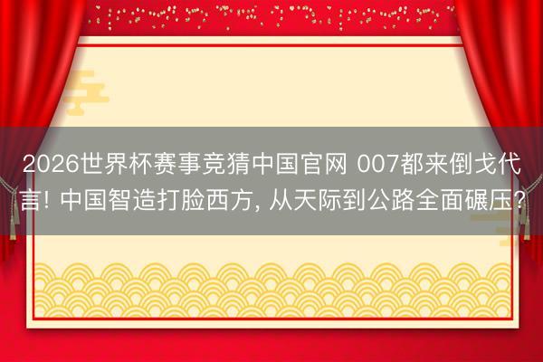 2026世界杯赛事竞猜中国官网 007都来倒戈代言! 中国智造打脸西方， 从天际到公路全面碾压?