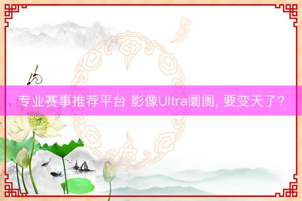专业赛事推荐平台 影像Ultra阛阓, 要变天了?