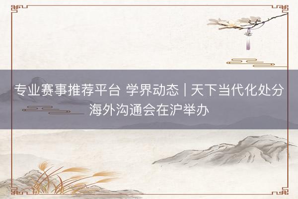 专业赛事推荐平台 学界动态 | 天下当代化处分海外沟通会在沪举办